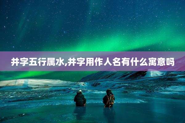 并字五行属水,并字用作人名有什么寓意吗