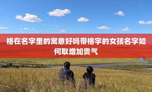 格在名字里的寓意好吗带格字的女孩名字如何取增加贵气