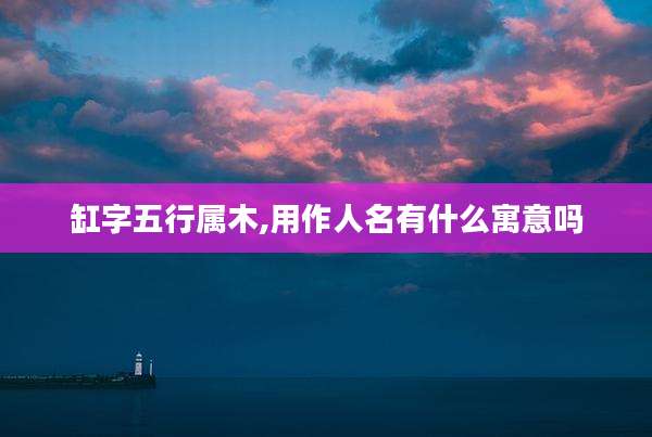 缸字五行属木,用作人名有什么寓意吗