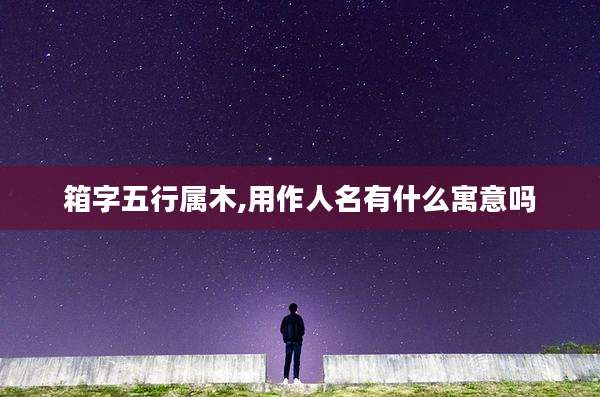 箱字五行属木,用作人名有什么寓意吗