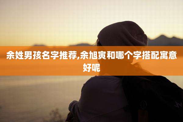 余姓男孩名字推荐,余旭寅和哪个字搭配寓意好呢