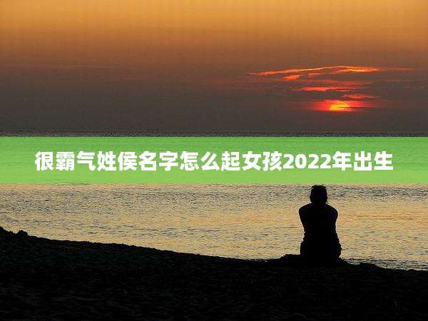 很霸气姓侯名字怎么起女孩2022年出生